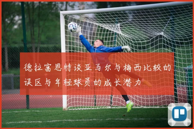 德拉富恩特谈亚马尔与梅西比较的误区与年轻球员的成长潜力