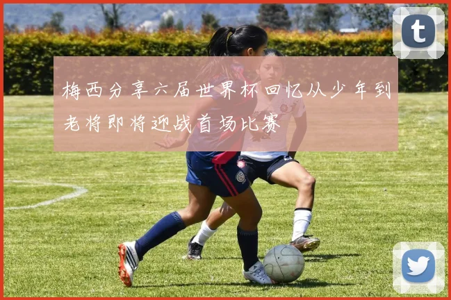 梅西分享六届世界杯回忆从少年到老将即将迎战首场比赛