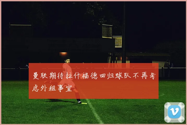 曼联期待拉什福德回归球队不再考虑外租事宜