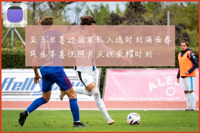 亚马尔喜迎国家队入选时刻满面春风分享喜悦照片庆祝荣耀时刻