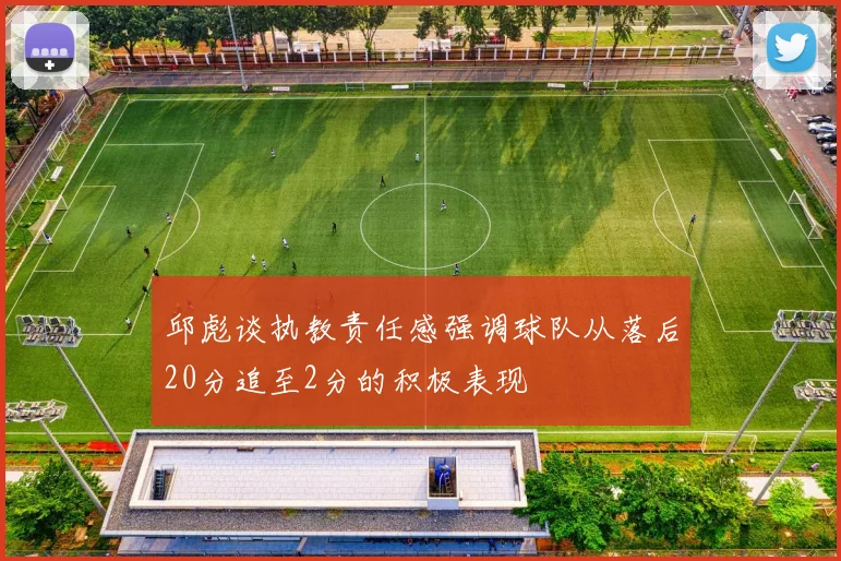 邱彪谈执教责任感强调球队从落后20分追至2分的积极表现