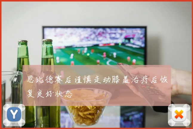 恩比德赛后谨慎走动膝盖治疗后恢复良好状态