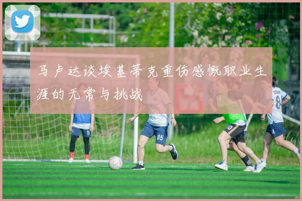 马卢达谈埃基蒂克重伤感慨职业生涯的无常与挑战