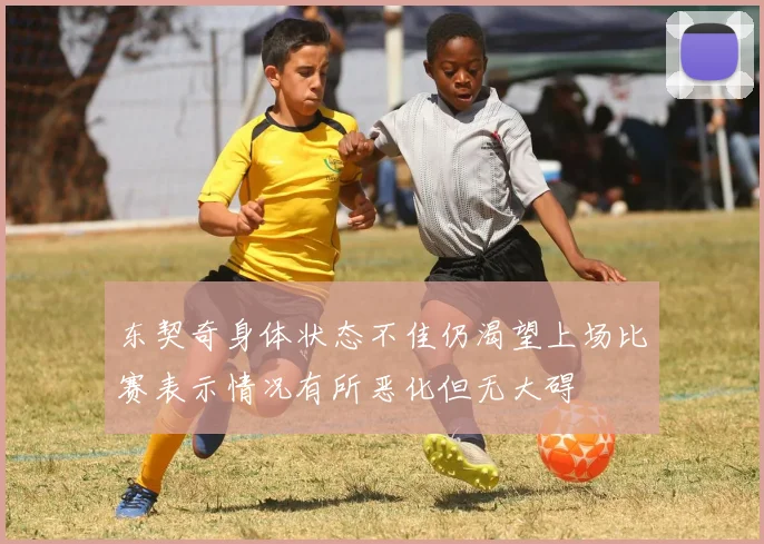 东契奇身体状态不佳仍渴望上场比赛表示情况有所恶化但无大碍