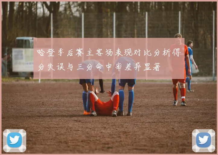 哈登季后赛主客场表现对比分析得分失误与三分命中率差异显著