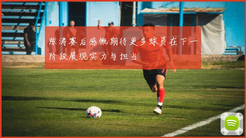 陈涛赛后感慨期待更多球员在下一阶段展现实力与担当