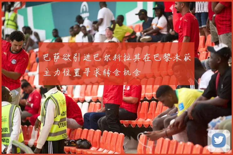 巴萨欲引进巴尔科拉其在巴黎未获主力位置寻求转会机会