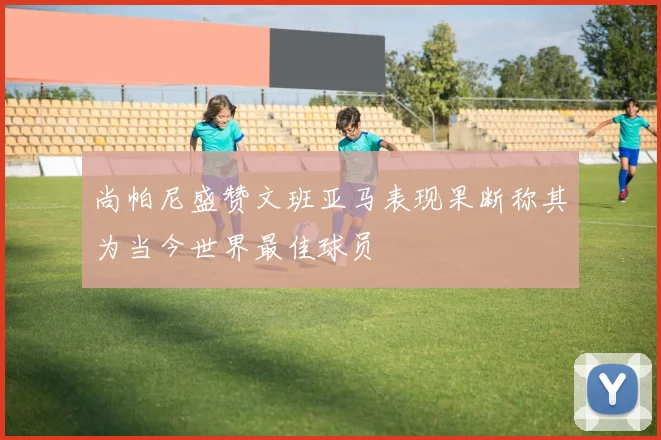 尚帕尼盛赞文班亚马表现果断称其为当今世界最佳球员