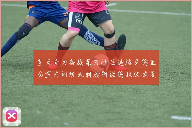 皇马全力备战莱万特吕迪格罗德里戈室内训练米利唐阿诺德积极恢复状态